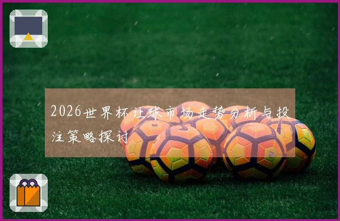 2026世界杯让球市场走势分析与投注策略探讨