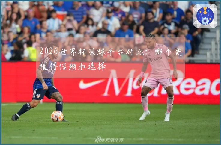 2026世界杯买球平台对比：哪个更值得信赖和选择