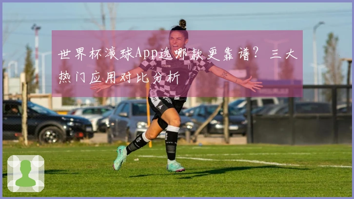 世界杯滚球App选哪款更靠谱？三大热门应用对比分析
